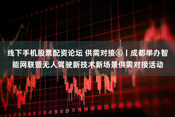 线下手机股票配资论坛 供需对接⑥丨成都举办智能网联暨无人驾驶新技术新场景供需对接活动