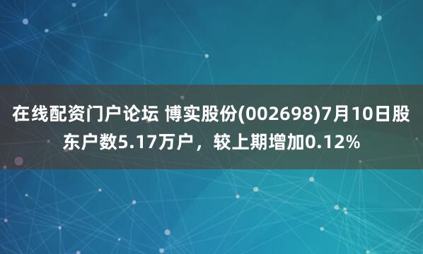 在线配资门户论坛 博实股份(002698)7月10日股东户数5.17万户，较上期增加0.12%