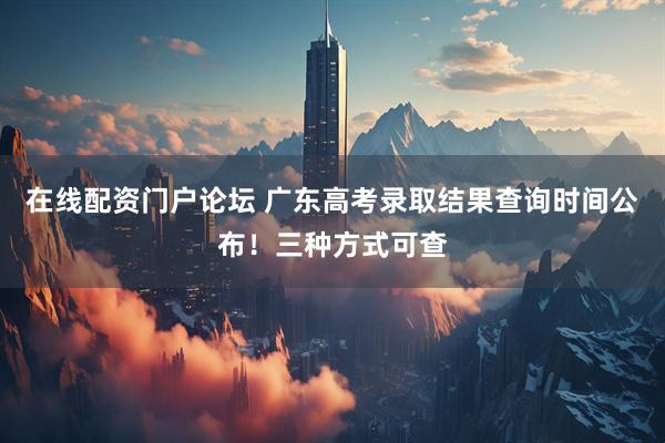 在线配资门户论坛 广东高考录取结果查询时间公布！三种方式可查