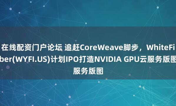 在线配资门户论坛 追赶CoreWeave脚步，WhiteFiber(WYFI.US)计划IPO打造NVIDIA GPU云服务版图