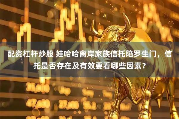 配资杠杆炒股 娃哈哈离岸家族信托陷罗生门，信托是否存在及有效要看哪些因素？