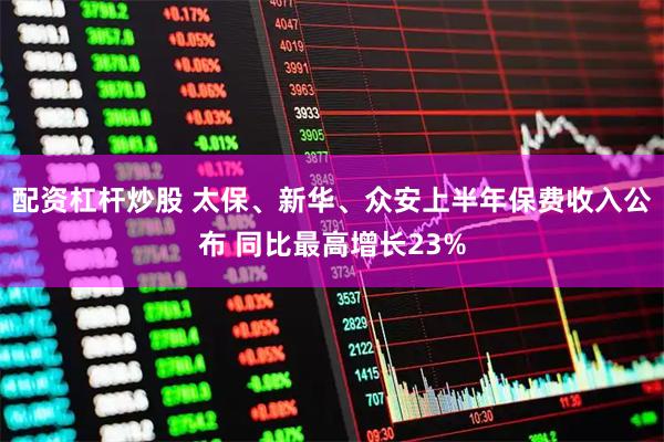 配资杠杆炒股 太保、新华、众安上半年保费收入公布 同比最高增长23%