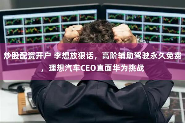 炒股配资开户 李想放狠话，高阶辅助驾驶永久免费，理想汽车CEO直面华为挑战