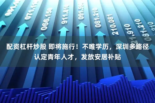 配资杠杆炒股 即将施行！不唯学历，深圳多路径认定青年人才，发放安居补贴