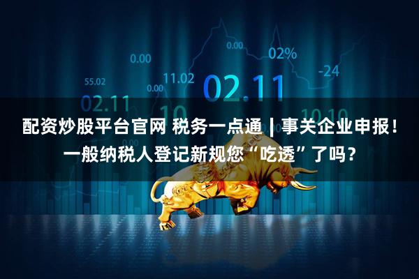 配资炒股平台官网 税务一点通∣事关企业申报！一般纳税人登记新规您“吃透”了吗？