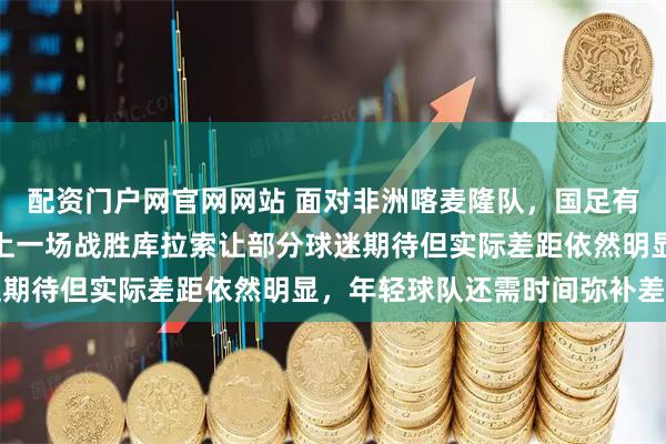 配资门户网官网网站 面对非洲喀麦隆队，国足有心无力啊，差距太大，上一场战胜库拉索让部分球迷期待但实际差距依然明显，年轻球队还需时间弥补差距