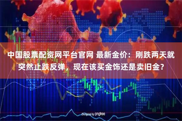 中国股票配资网平台官网 最新金价：刚跌两天就突然止跌反弹，现在该买金饰还是卖旧金？