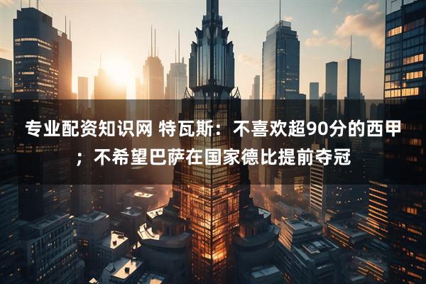 专业配资知识网 特瓦斯：不喜欢超90分的西甲；不希望巴萨在国家德比提前夺冠