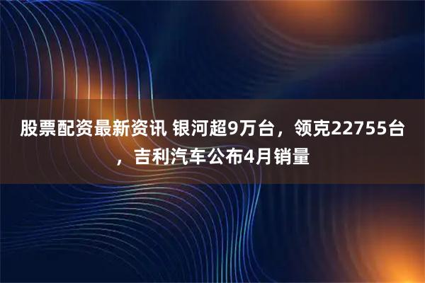 股票配资最新资讯 银河超9万台，领克22755台，吉利汽车公布4月销量