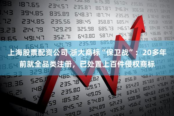 上海股票配资公司 浙大商标“保卫战”：20多年前就全品类注册，已处置上百件侵权商标