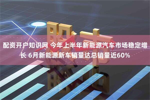 配资开户知识网 今年上半年新能源汽车市场稳定增长 6月新能源新车销量达总销量近60%